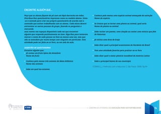 CADERNO DE ATIVIDADES DE EDUCAÇÃO PARA SUSTENTABILIDADE 74
ENCONTRE ALGUÉM QUE...
Peça que os alunos fiquem de pé com um lápis-borracha em mãos.
Distribua-lhes questionários impressos como no modelo abaixo. Sinta-
-se à vontade para criar seu próprio questionário de acordo com o
conteúdo que estiver trabalhando com os alunos. Cada aluno deverá
entrevistar as outras pessoas do grupo, fazendo as perguntas e
marcando
seus nomes nos espaços disponíveis toda vez que encontrar
alguém que responde positivamente ao item. Diga-lhes para tentarem
marcar o nome de cada pessoa na lista ao menos uma vez, mas que
não se estendam por muito tempo com ninguém em particular. Esta
atividade pode ser feita ao ar livre, ou em sala de aula.
SUGESTÃO DE QUESTIONÁRIO
Encontre alguém que:
• Já comeu um fruto típico da Amazônia
Nome do fruto
• Conhece pelo menos três animais da Mata Atlântica
Nome dos animais
• Sabe em qual lua estamos
• Conhece pelo menos uma espécie animal ameaçada de extinção
Nome da espécie.
• Se tivesse que se tornar uma planta ou animal, qual seria
Nome da planta ou animal
• Sabe recitar um poema, uma citação ou cantar uma música que fale
de Natureza
• Já visitou uma área de brejo
• Sabe dizer qual o principal ecossistema do Nordeste do Brasil
• Tem uma atividade favorita para praticar ao ar livre
• Sabe dizer qual a maior planície inundável da América Latina
• Sabe o principal bioma de seu município
CORNELL, J. Vivências com a Natureza 2. São Paulo. 2008. Pg 94
 