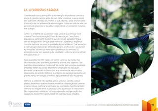 CADERNO DE ATIVIDADES DE EDUCAÇÃO PARA SUSTENTABILIDADE 77
4.1 - A FLORESTA E A ESCOLA
Considerando que o principal local de interação do professor com seus
alunos é a escola, vamos, antes de mais nada, relacionar o que a escola
tem a ver com a floresta. Ou melhor, o que a floresta pode ensinar sobre
a formação de um ambiente de aprendizagem. Como em tudo na vida, um
aprendizado prazeroso e duradouro depende de um ambiente receptivo,
leve e alegre.
Como é o ambiente de sua escola? E das salas de aula em que você
trabalha? Tem boa iluminação? Como é a ventilação? Como ficam
dispostas as carteiras? É bonito? O que ele tem de agradável? O que
tem de desagradável? Em que pode melhorar? A presença de plantas
costuma melhorar ou piorar a qualidade de um ambiente? Que sensações
e estímulos perceptivos são oferecidos para os professores e os alunos?
As sensações são em sua maior parte prazerosas ou penosas? O
ambiente escolar tem ajudado a dar vitalidade a todos ou a torna sofrível,
enfraquecendo-a?
Essas questões não têm nada a ver com o currículo da escola, mas
são essenciais para que ele faça sentido e alcance seus objetivos. São
questões relacionadas ao “ambiental” da escola. Sem uma boa qualidade
ambiental dentro da escola, dificilmente um projeto de educação
ambiental ultrapassará os limites dos atos repetitivos e mecanizados,
desprovidos de sentido. Melhorar o ambiente da escola já representa um
grande avanço em direção à melhora da qualidade de vida no planeta.
Melhorar o ambiente não significa apenas pintar as paredes, colocar
plantas, desenhos e quadros bonitos, modificar a disposição das carteiras
e outros móveis, melhorar a iluminação ou a ventilação. Significa também
melhorar as relações entre as pessoas. Como as pessoas se relacionam?
São cooperativas e solidárias? Há boa cooperação na organização dos
espaços da escola? Têm oportunidade de expressar suas emoções,
 
