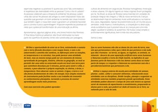 CADERNO DE ATIVIDADES DE EDUCAÇÃO PARA SUSTENTABILIDADE 78
sejam elas negativas ou positivas? E quanto aos sons? São controlados e
e respeitosos das diversidades entre as pessoas? Como o lixo é cuidado?
As pessoas colaboram para a limpeza do ambiente? As pessoas cuidam
umas das outras? As pessoas são amigas ou vivem disputando? Estas são
questões que garantem um bom ambiente no sentido das coisas invisíveis
que também regem o nosso bem-estar e garantem um ambiente favorável
para o convívio e para a aprendizagem. Propiciam experiências positivas e é
nelas que o potencial transformador de uma instituição se afirma.
Apresentamos, algumas páginas atrás, uma breve história das florestas.
O final dessa história já sabíamos: elas foram eliminadas na maior
parte da superfície do planeta, tendo sido substituídas por pastagens,
cultivos de alimentos em larga escala, florestas homogêneas, mineração
e áreas urbanas. Em alguns lugares as matas originais foram protegidas
por lei. No Brasil, as áreas de floresta nativa inseridas em unidades de
proteção integral não chegam a 10% do nosso território.As crianças
se desenvolvem hoje em ambientes muito artificializados e, na maioria
dos casos, degradados. Apesar da predominância de um mundo pouco
alentador, onde impera o individualismo, a competição e a destruição,
ainda acreditamos que é possível educar as crianças para uma vida
alegre, saudável e solidária, se quisermos. Há muitas coisas simples e
profundamente significativas, bem à mão dos educadores.
Vamos a elas:
a) Dê-lhes a oportunidade de estar ao ar livre, estimulando o contato
com a terra (ficando descalços e com roupas leves), e com o céu
(observando o caminho das sombras, as diferenças entre as estações,
as temperaturas e as estrelas). Isso pode parecer uma atividade
de lazer, mas ao mesmo tempo pode ser um momento de intenso
aprendizado de português, história, ciências ou geografia, se você se
permitir dar uma volta no entornoda escola em local com terra para
que caminhem descalços por 5 minutos, parem para sentir o chão, o
contato, e para observar a própria respiração, os cheiros, a brisa, a
temperatura. Para observar como se sentem. A água, a terra e o ar
são fontes fundamentais de vida e de energia. Esse simples momento
de centramento pode facilitar muito o seu trabalho de transmitir
os conhecimentos planejados, tornando o processo de ensino/
aprendizagem muito mais prazeroso.
Com esse exercício eles podem aprender:
Que os seres humanos não são os donos do céu nem da terra, mas
sim que pertencemos a eles; que a ideia de que pertence a nós tudo
que não é humano - as terras, as águas, os vegetais, os animais, os
minerais - decorre de uma separação artificial entre seres humanos
e Natureza (confira a Carta do Chefe Seattle, no Apêndice 2); que
fazemos parte da Natureza e não nos damos conta disso na maior
parte do tempo; e a respeitar a Natureza ao conviverem com ela e
perceberem/sentirem que pertencem a ela.
b) Utilizar o espaço externo da escola para atividades de semear,
plantar, cuidar, colher e consumir alimentos, relacionando essas
atividades com as disciplinas. Dividir tarefas, planejar e organizar as
atividades externas também propiciam grande aprendizado. Estas
atividades podem absorver o tempo de uma aula inteira ou apenas
servir de momento de aquecimento e envolvimento, preparando os
alunos para a aula, que poderá ser dada ali mesmo ao ar livre, ou
voltando para a sala de aula.
 