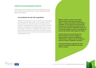 CADERNO DE ATIVIDADES DE EDUCAÇÃO PARA SUSTENTABILIDADE 8
COMO SER UM EDUCADOR EFICIENTE
Você já reparou que nem sempre é fácil atrair a atenção das crianças
para os assuntos que você deve tratar com elas? Isso pode acontecer
devido a vários fatores:
a) O ambiente da sala não é agradável
Pode estar muito quente ou muito frio, pode haver muito estímulo
externo, muito ruído, entre tantos outros. A primeira coisa a ser
feita é transformar o ambiente da sala em um espaço inclusivo,
acolhedor e agradável de estar. Não pense que essa é uma tarefa
à parte: é a pura essência da educação ambiental. Sendo assim,
a arrumação, a decoração e a organização dos materiais e do lixo
precisa estar de acordo com o que vocês combinaram. Antes de
pedir para seus alunos arrumarem a sala, faça o seguinte exercício
de observação com eles:
Afaste as cadeiras e peça para seus alunos
caminharem livres pela sala, observando os
objetos, a limpeza, percebendo a luminosidade, a
ventilação, as cores. Depois eles terão que fazer
uma lista com as melhorias que gostariam de ter
na sala. Neste momento é importante ressaltar que
as melhorias sugeridas tem que ser executáveis, ou
seja, que eles próprios sejam capazes de realizar.
Quando todos tiverem terminado sua lista,
abra uma roda de conversa e verifique se
alguma melhoria é possível de implementar
imediatamente, e elabore com eles um plano de
ação para atender as sugestões executáveis.
Provavelmente algumas sugestões não serão
possíveis, é pertinente conversar sobre elas e
explicar o porquê.
 