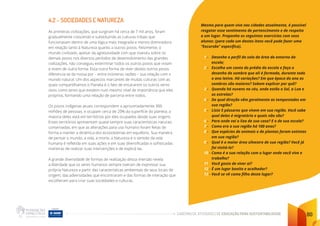 CADERNO DE ATIVIDADES DE EDUCAÇÃO PARA SUSTENTABILIDADE 80
4.2 - SOCIEDADES E NATUREZA
As primeiras civilizações, que surgiram há cerca de 7 mil anos, foram
gradualmente crescendo e substituindo as culturas tribais que
funcionavam dentro de uma lógica mais integrada e menos dominadora
em relação tanto à Natureza quanto a outros povos. Felizmente, o
mundo civilizado, apesar da agressividade com que investiu sobre os
demais povos nos diversos períodos de desenvolvimento das grandes
civilizações, não conseguiu exterminar todos os outros povos que viviam
e vivem de outra forma. Essa outra forma de viver destes outros povos
diferencia-se da nossa por – entre inúmeras razões – sua relação com o
mundo natural. Um dos aspectos marcantes de muitas culturas com as
quais compartilhamos o Planeta é o fato de encararem os outros seres
vivos como seres que existem num mesmo nível de importância que eles
próprios, formando uma relação de parceria entre todos.
Os povos indígenas atuais correspondem a aproximadamente 300
milhões de pessoas, e ocupam cerca de 20% da superfície do planeta; a
maioria deles está em territórios por eles ocupados desde suas origens.
Esses territórios apresentam quase sempre suas características naturais
conservadas, em que as alterações para uso humano foram feitas de
forma a manter a dinâmica dos ecossistemas em equilíbrio. Sua maneira
de pensar o mundo, a vida, a morte, a Natureza e o sentido da vida
humana é refletida em suas ações e em suas diversificadas e sofisticadas
maneiras de realizar suas intervenções e de explicá-las.
A grande diversidade de formas de realização dessa imersão revela
a liberdade que os seres humanos sempre tiveram de expressar sua
própria Natureza a partir das características ambientais de seus locais de
origem, das adversidades que encontraram e das formas de interação que
escolheram para criar suas sociedades e culturas.
Mesmo para quem vive nas cidades atualmente, é possível
resgatar esse sentimento de pertencimento e de respeito
a um lugar. Proponha os seguintes exercícios com seus
alunos: (para cada um destes itens você pode fazer uma
“Excursão” específica).
1 - Desenhe o perfil do solo da área do entorno da
escola;
2 - Escolha um canto do prédio da escola e faça o
desenho da sombra que ali é formada, durante todo
o ano letivo. Há variações? Em que época do ano as
sombras são maiores? Sabem explicar por quê?
3 - Quando há nuvens no céu, onde estão o Sol, a Lua e
as estrelas?
4 - De qual direção vêm geralmente as tempestades em
sua região?
5 - Liste 5 pássaros que vivem em sua região. Você sabe
qual deles é migratório e quais não são?
6 - Para onde vai o lixo de sua casa? E o de sua escola?
7 - Como era a sua região há 100 anos?
8 - Que espécies de animais e de plantas foram extintas
em sua região?
9 - Qual é a maior área silvestre de sua região? Você já
foi visitá-la?
10 - Como é a sua relação com o lugar onde você vive e
trabalha?
11 Você gosta de viver aí?
12 - É um lugar bonito e acolhedor?
13 - Você se vê como filho deste lugar?
 