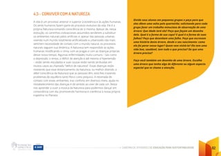 CADERNO DE ATIVIDADES DE EDUCAÇÃO PARA SUSTENTABILIDADE 82
4.3 - CONVIVER COM A NATUREZA
A vida é um processo anterior e superior à existência e às ações humanas.
Os seres humanos fazem parte do processo evolutivo da vida. Ele é a
própria Natureza tomando consciência de si mesma. Apesar de, nessa
evolução, os caminhos civilizacionais assumidos tenderem a substituir
os ambientes naturais pelos artificiais e, apesar das pessoas urbanas
vivendo num mundo totalmente artificializado e urbanizado não mais
sentirem necessidade de contato com o mundo natural, os processos
naturais seguem sua dinâmica. A Natureza tem respondido às ações
humanas modificando o clima, com as pragas e com as doenças próprias
desse nosso tempo. Algumas enfermidades muito comuns – tais como
a depressão, o stress, o déficit de atenção e até mesmo a hipertensão
– estão sendo estudados e suas causas estão sendo atribuídas em
muitos casos ao chamado “déficit de natureza”. Essas doenças estão
revelando que esse distanciamento da Natureza, ou melhor dizendo, a
débil consciência da Natureza que as pessoas têm, está lhes trazendo
problemas de equilíbrio tanto físico como psíquico. A retomada de
contato com esses ambientes, traz conforto em diversos níveis, ajuda no
restabelecimento das doenças e dá sentido ao viver de cada um. Resta-
nos aprender a ouvir a música da Natureza para podermos dançar em
consonância com ela, promovendo harmonia e coerência à nossa própria
trajetória no Planeta.
Divida seus alunos em pequenos grupos e peça para que
eles dêem uma volta pelo quarteirão; solicitando para cada
grupo fazer um trabalho minucioso de observação de uma
árvore: Que idade terá ela? Peça que façam um desenho
dela. Qual é a forma de sua copa? E qual é a forma de suas
folhas? Peça que desenhem uma folha. Peça que escrevam
uma história desta árvore, desde o seu nascimento: como
ela foi parar nesse lugar? Quem vem visitá-la? Ela tem uma
vida boa, saudável, tem tudo o que precisa? De que uma
árvore precisa?
Faça você também um desenho de uma árvore. Escolha
uma árvore que tenha algo de diferente ou algum aspecto
especial que te chame a atenção.
 