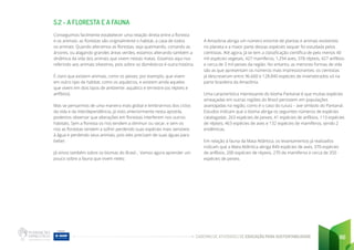 CADERNO DE ATIVIDADES DE EDUCAÇÃO PARA SUSTENTABILIDADE 86
5.2 - A FLORESTA E A FAUNA
Conseguimos facilmente estabelecer uma relação direta entre a floresta
e os animais: as florestas são originalmente o habitat, a casa de todos
os animais. Quando alteramos as florestas, seja queimando, cortando as
árvores, ou alagando grandes áreas verdes, estamos alterando também a
dinâmica da vida dos animais que vivem nestas matas. Estamos aqui nos
referindo aos animais silvestres, pois sobre os domésticos é outra história.
É claro que existem animais, como os peixes, por exemplo, que vivem
em outro tipo de habitat, como os aquáticos, e existem ainda aqueles
que vivem em dois tipos de ambiente: aquático e terrestre (os répteis e
anfíbios).
Mas se pensarmos de uma maneira mais global e lembrarmos dos ciclos
da vida e da interdependência, já visto anteriormente nesta apostila,
podemos observar que alterações em florestas interferem nos outros
habitats. Sem a floresta os rios tendem a diminuir ou secar, e sem os
rios as florestas tendem a sofrer perdendo suas espécies mais sensíveis
à água e perdendo seus animais, pois eles precisam de suas águas para
beber.
Já vimos também sobre os biomas do Brasil... Vamos agora aprender um
pouco sobre a fauna que vivem neles:
A Amazônia abriga um número enorme de plantas e animais existentes
no planeta e a maior parte dessas espécies sequer foi estudada pelos
cientistas. Até agora, já se tem a classificação científica de pelo menos 40
mil espécies vegetais, 427 mamíferos, 1.294 aves, 378 répteis, 427 anfíbios
e cerca de 3 mil peixes da região. No entanto, as menores formas de vida
são as que apresentam os números mais impressionantes: os cientistas
já descreveram entre 96.660 e 128.840 espécies de invertebrados só na
parte brasileira da Amazônia.
Uma característica interessante do bioma Pantanal é que muitas espécies
ameaçadas em outras regiões do Brasil persistem em populações
avantajadas na região, como é o caso do tuiuiú – ave símbolo do Pantanal.
Estudos indicam que o bioma abriga os seguintes números de espécies
catalogadas: 263 espécies de peixes, 41 espécies de anfíbios, 113 espécies
de répteis, 463 espécies de aves e 132 espécies de mamíferos, sendo 2
endêmicas.
Em relação à fauna da Mata Atlântica, os levantamentos já realizados
indicam que a Mata Atlântica abriga 849 espécies de aves, 370 espécies
de anfíbios, 200 espécies de répteis, 270 de mamíferos e cerca de 350
espécies de peixes.
 