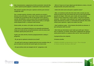 CADERNO DE ATIVIDADES DE EDUCAÇÃO PARA SUSTENTABILIDADE 88
Bem, honestamente, o julgamento já tinha acontecido. Como foi dito,
a pobre capivara já fora julgada e condenada à morte pelo homem.
Mas qual foi o grande crime que a capivara cometeu para merecer
castigo tão cruel?
Ora, a ousada capivara, durante a noite, penetrou no arrozal e
devorou uma parte dele. E o que é pior: trouxe consigo toda a família.
É verdade que sua família já não era tão grande assim: apenas o
marido, dois filhinhos e uma ou outra irmã. De sua grande família
restam poucos, porque também restam poucas matas, os córregos
estão desaparecendo, e o alimento anda escasso.
Estava então, em sonho, o Zé a falar com seus animais:
- Está morta, essa capivara! Onde já se viu tamanho atrevimento!
Comer um trecho do meu arrozal! Justamente onde ele estava mais
verdinho: aquela parte perto do rio.
O gato, que antes dormia, levantou preguiçosamente a cabeça e
perguntou:
- Zé, por que as capivaras comeram seu arrozal?
- Por quê? Sei lá, acho que a capivara gosta de arroz verdinho, bem, lá
para os lados do rio já não tem muito capim, lá só tem areia.
- Por que só ficou areia nas margens do rio? – perguntou o cão.
- Não sei. O que eu sei é que, depois que derrubaram a mata, o rio está
desaparecendo; nem peixe existe mais.
- Então não existe outra coisa para a capivara comer?
- Não, e se continuar assim elas vão comer todo o arrozal, por isso
tenho de matá-las. Meu avô contava que isso era tudo mata fechada
quando ele chegou. Tinha anta, paca, veado, até onça-pintada.
Então as onças começaram a comer o gado, e eles foram matando...
matando... até acabar, então puderam criar o gado tranquilamente.
Depois derrubaram as matas, e a bicharada foi acabando. Mas ainda
restam estas capivaras, e agora vou acabar com elas.
- Hum!- ponderou o gato. – Só os homens têm direito ao alimento. O
que você pensa sobre isso cão?
- Bem! Acho que deveríamos reunir todos que estão aqui. Chame a
vaca, os pássaros, os insetos. Vamos fazer o julgamento da capivara,
vamos juntos decidir se a capivara deve morrer. Você concorda Zé?
A pergunta ficou sem resposta.
O homem acordou.
FERREIRA & ROIZMAN. Jornada de Amor à Terra – Ética e Educação
em Valores Universais. São Paulo. 2006. Pg 91
 