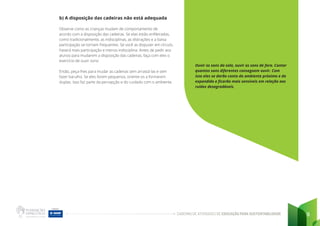 CADERNO DE ATIVIDADES DE EDUCAÇÃO PARA SUSTENTABILIDADE 9
b) A disposição das cadeiras não está adequada
Observe como as crianças mudam de comportamento de
acordo com a disposição das cadeiras. Se elas estão enfileiradas,
como tradicionalmente, as indisciplinas, as distrações e a baixa
participação se tornam frequentes. Se você as dispuser em círculo,
haverá mais participação e menos indisciplina. Antes de pedir aos
alunos para mudarem a disposição das cadeiras, faça com eles o
exercício de ouvir sons:
Então, peça-lhes para mudar as cadeiras sem arrastá-las e sem
fazer barulho. Se eles forem pequenos, oriente-os a formarem
duplas. Isso faz parte da percepção e do cuidado com o ambiente.
Ouvir os sons da sala, ouvir os sons de fora. Contar
quantos sons diferentes conseguem ouvir. Com
isso eles se darão conta do ambiente próximo e do
expandido e ficarão mais sensíveis em relação aos
ruídos desagradáveis.
 