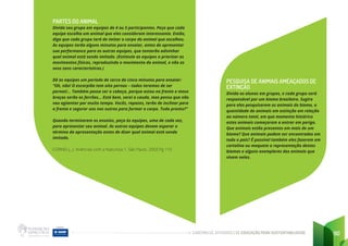 CADERNO DE ATIVIDADES DE EDUCAÇÃO PARA SUSTENTABILIDADE 90
PARTES DO ANIMAL
Divida seu grupo em equipes de 4 ou 5 participantes. Peça que cada
equipe escolha um animal que eles consideram interessante. Então,
diga que cada grupo terá de imitar o corpo do animal que escolheu.
As equipes terão alguns minutos para ensaiar, antes de apresentar
sua performance para as outras equipes, que tentarão adivinhar
qual animal está sendo imitado. (Estimule as equipes a priorizar os
movimentos físicos, reproduzindo o movimento do animal, e não os
seus sons característicos.)
Dê as equipes um período de cerca de cinco minutos para ensaiar:
“Oh, não! O escorpião tem oito pernas – todos teremos de ser
pernas!... Também posso ser a cabeça, porque estou na frente e meus
braços serão os ferrões... Está bem, serei a cauda, mas penso que não
vou agüentar por muito tempo. Vocês, rapazes, terão de inclinar para
a frente e segurar uns nos outros para formar o corpo. Tudo pronto?”
Quando terminarem os ensaios, peça às equipes, uma de cada vez,
para apresentar seu animal. As outras equipes devem esperar o
término da apresentação antes de dizer qual animal está sendo
imitado.
CORNELL, J. Vivências com a Natureza 1. São Paulo, 2003.Pg 110
PESQUISA DE ANIMAIS AMEAÇADOS DE
EXTINÇÃO
Divida os alunos em grupos, e cada grupo será
responsável por um bioma brasileiro. Sugira
para eles pesquisarem os animais do bioma, a
quantidade de animais em extinção em relação
ao número total, em que momento histórico
estes animais começaram a entrar em perigo.
Que animais estão presentes em mais de um
bioma? Que animais podem ser encontrados em
todo o país? É possível também eles fazerem em
cartolina ou maquete a representação destes
biomas e alguns exemplares dos animais que
vivem neles.
 