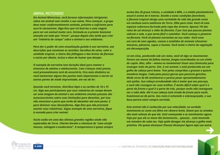 CADERNO DE ATIVIDADES DE EDUCAÇÃO PARA SUSTENTABILIDADE 91
ANIMAL MISTERIOSO
Em Animal Misterioso, você fornece informações intrigantes
sobre um animal sem revelar o seu nome. Para começar, o grupo
deve estar confortavelmente sentado, próximo o suficiente para
ouvi-lo claramente. Diga-lhes que irá levá-los a uma viagem
para ver um animal muito raro. Estimule-os a prestar bastante
atenção em tudo que “virem”, porque depois eles terão que criar
um “relatório de campo” sobre o animal e seu ambiente.
Para dar o poder de uma visualização guiada à sua narrativa, use
descrições que envolvam os sentidos: barulhos da selva, calor e
umidade tropical, o cheiro das folhagens e dos brotos da floresta
e assim por diante. Inclua a dose de humor que desejar.
O exemplo da narrativa tem duração ideal para manter o
interesse de adultos e adolescentes. Com crianças mais jovens,
você provavelmente terá de encurtá-la. Fica mais dinâmico se
você memorizar alguns dos pontos mais importantes e narrar as
outras partes de modo improvisado, em vez de ler.
Quando você terminar, distribua lápis e os cartões de 10 x 15
cm. Diga aos participantes que seus relatórios de campo devem
ser uma imagem do animal e seu ambiente (muitas pessoas são
autoconscientes sobre suas limitações para desenhar, por isso
não mencione a parte que terão de desenhar até este ponto. E
para diminuir seus desconfortos, diga-lhes que não precisam
assinar seus relatórios). Segue exemplo de uma narrativa, fique
à vontade para criar outras!
Vocês estão em uma das últimas grandes regiões ainda não
exploradas da Terra. Charles Darwin a chamava de “uma estufa
imensa, selvagem e exuberante”. A temperatura é quase sempre
acima dos 26 graus Celsius, a umidade é 80%, e a média pluviométrica
anual é acima de 4 metros. Devido a estas condições favoráveis,
a floresta tropical abriga uma variedade de vida tão grande como
em nenhum outro ambiente da Terra. Olhe para cima. Você vê uma
espessa cobertura formada pela copa das árvores. Apenas 1% dos
raios do sol alcança o chão da floresta. É por isso que poucas plantas
cobrem o solo, o que torna fácil o caminhar. Você começa a penetrar
na floresta. Você vê plantas estranhas ao seu redor. Você ouve
um coro de sons agudos, coaxos e estalidos de animais silvestres:
macacos, pássaros, sapos e insetos. Você sente o cheiro de vegetação
em decomposição.
Lá em cima, pendurado sob um ramo, você vê algo se movimentar.
Parece um monte de folhas mortas, fungos esverdeados ou um ninho
de cupim. Mas, olhe – moveu-se novamente! Usem seus binóculos para
enxergar mais de perto. Sim, é um animal, e está pendurado em um
galho de cabeça para baixo. Tem pelos compridos e grossos e quatro
membros longos. Cada pata possui garras que parecem ganchos.
Mede cerca de 60 centímetros e parece pesar aproximadamente
seis quilos. Sua cabeça arredondada não é maior que seu pescoço,
e você não consegue ver suas orelhas. É muito difícil saber qual é a
parte da frente e qual é a parte de trás, porque vocês não conseguem
ver o rabo dele. Ah! A sua cabeça está virada de frente para vocês.
Examinem-na de perto. Seu rosto é achatado e esbranquiçado, e sua
boca parece estar sempre sorrindo.
Este animal não é conhecido por sua velocidade; na verdade
movimenta-se como um filme em câmera lenta. Dizem que as amebas
são mais velozes do que ele. Está começando a se movimentar agora.
Veja por que ele se move tão lentamente... (pausa)... está movendo
um membro de cada vez. Veja quão devagar ele alcança o galho mais
próximo. Ele quase alcançou! (Pausa) Alcançou! Agora veja sua outra
 