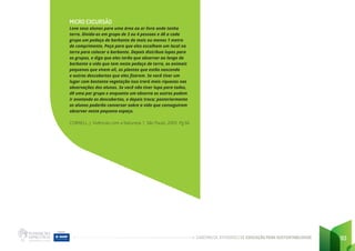 CADERNO DE ATIVIDADES DE EDUCAÇÃO PARA SUSTENTABILIDADE 93
MICRO EXCURSÃO
Leve seus alunos para uma área ao ar livre onde tenha
terra. Divida-os em grupo de 3 ou 4 pessoas e dê a cada
grupo um pedaço de barbante de mais ou menos 1 metro
de comprimento. Peça para que eles escolham um local na
terra para colocar o barbante. Depois distribua lupas para
os grupos, e diga que eles terão que observar ao longo do
barbante a vida que tem neste pedaço de terra, os animais
pequenos que vivem ali, as plantas que estão nascendo
e outras descobertas que eles fizerem. Se você tiver um
lugar com bastante vegetação isso trará mais riquezas nas
observações dos alunos. Se você não tiver lupa para todos,
dê uma por grupo e enquanto um observa os outros podem
ir anotando as descobertas, e depois troca; posteriormente
os alunos poderão conversar sobre a vida que conseguiram
observar neste pequeno espaço.
CORNELL, J. Vivências com a Natureza 1. São Paulo, 2003. Pg 66
 
