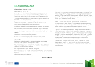 CADERNO DE ATIVIDADES DE EDUCAÇÃO PARA SUSTENTABILIDADE 95
5.3 - A FLORESTA E A ÁGUA
A MENINA QUE GANHOU UM RIO
“Minha mãe me deu um rio.
Era dia do meu aniversário e ela não sabia o que me presentear.
Fazia tempo que o mascate não passava naquele lugar esquecido.
Se o mascate passasse a minha mãe compraria alguma rapadura ou
bolachinhas para me presentear.
Mas, como não passava o mascate, minha mãe me deu um rio.
Era o mesmo rio que passava atrás da nossa casa.
Eu estimei o presente mais do que fosse uma rapadura do mascate.
Meu irmão ficou sentido porque ele gostava do rio igual aos outros.
A mãe prometeu que no aniversário do meu irmão ela iria dar uma árvore
para ele.
Uma árvore que fosse coberta de pássaros.
Eu bem ouvi a promessa que a mãe fizera para o meu irmão.
E achei legal.
Os pássaros ficariam durante o dia nas margens do meu rio, e à
noite eles iriam dormir na árvore do meu irmão.
Meu irmão me provocava assim: minha árvore dava flores lindas em
setembro e o seu rio nunca dá flores.
Mas eu gozava que a árvore dele não dava peixes.
E na verdade o que nos unia de verdade eram os banhos no rio nus entre
pássaros!
Nesse ponto a vida era um afago”
Manoel de Barros
Estampada em posters, camisetas e outdoors, a imagem do planeta Terra
visto do espaço já é muito popular entre as novas gerações, e o que se
vê é uma grande bola redonda essencialmente azul. Azul de muita, muita
água... A Terra é o planeta da água. Então não seria melhor chamá-la de
Planeta Água ao invés de Planeta Terra?
De fato, a vida na Terra depende essencialmente desse precioso
elemento. Onde há água, há vida. A existência das florestas só é possível
graças a ela que, em movimentação contínua, acima e abaixo da superfície
do solo, mantém todos os ecossistemas e os relaciona entre si.
A água que circula é sempre a mesma, e em igual quantidade desde que
a Terra se formou há mais ou menos 3,8 bilhões de anos. No entanto, de
toda a água existente no Planeta apenas 2,7% são doce, o resto são águas
de mares e oceanos. Dessa pequena proporção de água doce, 77,2% são
de difícil utilização para as atividades humanas, pois estão congelados nas
calotas polares ou reservados nos aquíferos (águas subterrâneas).
Como já vimos, toda a água do Planeta, seja na forma líquida, sólida
ou gasosa está sempre em movimento. Esse movimento contínuo e
interdependente entre os três estados é chamado de ciclo da água, ou
ciclo hidrológico.
 
