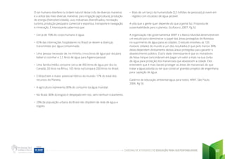 CADERNO DE ATIVIDADES DE EDUCAÇÃO PARA SUSTENTABILIDADE 97
O ser humano interfere na ordem natural desse ciclo de diversas maneiras
e a utiliza das mais diversas maneiras: para irrigação (agricultura), produção
de energia (hidroeletricidade), usos industriais diversificados, recreação,
turismo, produção pesqueira comercial e esportiva, transporte e navegação
e mineração. É interessante sabermos que:
• Cerca de 70% do corpo humano é água.
• 65% das internações hospitalares no Brasil se devem a doenças
transmitidas por água contaminada.
• Uma pessoa necessita de, no mínimo, cinco litros de água por dia para
beber e cozinhar e 2,5 litros de água para higiene pessoal.
• Uma família média consome cerca de 350 litros de água por dia no
Canadá, 20 litros na África, 165 litros na Europa e 200 litros no Brasil.
• O Brasil tem o maior potencial hídrico do mundo: 17% do total dos
recursos do Planeta.
• A agricultura representa 80% do consumo da água mundial.
• No Brasil, 80% do esgoto é despejado em rios, sem nenhum tratamento.
• 20% da população urbana do Brasil não dispõem de rede de água e
esgoto.
• Mais de um terço da humanidade (2,3 bilhões de pessoas) já vivem em
regiões com escassez de água potável.
A vida que a gente quer depende do que a gente faz. Proposta de
sustentabilidade para o planeta. Ecofuturo, 2007. Pg 92
A organização não governamental WWF e o Banco Mundial desenvolveram
um estudo para demonstrar o papel das áreas protegidas de florestas
no suprimento de água para as cidades. O estudo envolveu as 105
maiores cidades do mundo e um dos resultados é que pelo menos 30%
delas dependem diretamente destas áreas protegidas para garantir o
abastecimento público. Outro dado interessante é que os moradores
de Nova Iorque concordaram em pagar um valor a mais na sua conta
de água para proteção dos mananciais que abastecem a cidade. Eles
entendem que é mais barato proteger as áreas de mananciais do que
tratar a água poluída ou ter que construir grandes projetos de engenharia
para captação de água.
Caderno de educação ambiental água para todos, WWF. São Paulo.
2006. Pg 56
 