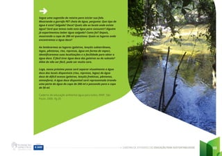 CADERNO DE ATIVIDADES DE EDUCAÇÃO PARA SUSTENTABILIDADE 99
Segue uma sugestão de roteiro para iniciar sua fala.
Mostrando a garrafa PET cheia de água, pergunte: Que tipo de
água é esta? Salgada? Doce? Quais são os locais onde existe
água? Será que temos toda esta água para consumir? Alguém
já experimentou beber água salgada? Como foi? Depois,
mostrando o copo de 200 ml questione: Quais os lugares onde
encontramos a água doce?
Ao lembrarmos os lugares (geleiras, lençóis subterrâneos,
lagos, pântanos, rios, represas, água em forma de vapor),
identificaremos suas localizações e a facilidade para obter a
água doce. É fácil tirar água doce das geleiras ou do subsolo?
Além de não ser fácil, pode ser muito caro.
Logo, nosso próximo passo será separar visualmente a água
doce dos locais disponíveis (rios, represas, lagos) da água
doce de difícil acesso (geleiras, lençóis freáticos, pântanos,
atmosfera). A água doce disponível será representada tirando
uma parte da água do copo de 200 ml e passando para o copo
de 50 ml.
Caderno de educação ambiental água para todos, WWF. São
Paulo. 2006. Pg 20
 