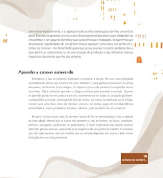 se bem me lembro...
10
Aprender a escrever escrevendo
Entretanto, o que se pretende sobretudo é incentivar a escrita. Por isso, essa Olimpíada
acertadamente afirma que estamos em uma “batalha” e para ganhá-la precisamos de armas
adequadas, de desenho de estratégias, de objetivos claros e de uma boa formação dos atores
envolvidos. Não é suficiente aprender o código e a leitura para aprender a escrever. Escrever
se aprende pondo-se em prática a escrita, escrevendo-se em todas as situações possíveis:
correspondência escolar, construção de livro de contos, de relatos de aventuras ou de intriga,
convite para uma festa, troca de receitas, concurso de poesia, jogos de correspondência
administrativa, textos jornalísticos (notícias, editorial, carta ao diretor de um jornal) etc.
Do ponto de vista social, a escrita permite o acesso às formas de socialização mais complexas
da vida cidadã. Mesmo que os alunos não almejem ou não se tornem, no futuro, jornalistas,
políticos, advogados, professores ou publicitários, é muito importante que saibam escrever
diferentes gêneros textuais, adaptando-se às exigências de cada esfera de trabalho. O indivíduo
que não sabe escrever será um cidadão que vai sempre depender dos outros e terá muitas
limitações em sua vida profissional.
sem o dizer explicitamente, e a organizar todas as informações para dar-lhes um sentido
geral. Ele precisa aprender a tomar certo distanciamento dos textos para interpretá-los
criticamente e ser capaz de identificar suas características e finalidades. Se queremos que
descubra as regularidades de um gênero textual qualquer (uma carta, um conto etc.),
temos de fornecer- -lhe ferramentas para que possa analisar os textos pertencentes a
esse gênero e conscientizar-se de sua situação de produção e das diferentes marcas
linguístico-discursivas que lhe são próprias.
se bem me lembro...
10
 