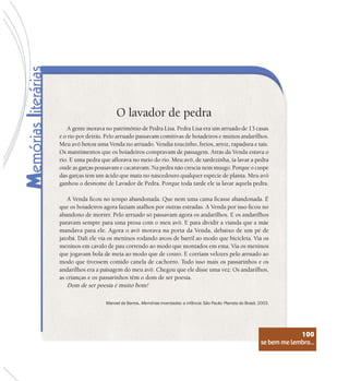 se bem me lembro...
100
O lavador de pedra
A gente morava no patrimônio de Pedra Lisa. Pedra Lisa era um arruado de 13 casas
e o rio por detrás. Pelo arruado passavam comitivas de boiadeiros e muitos andarilhos.
Meu avô botou uma Venda no arruado. Vendia toucinho, freios, arroz, rapadura e tais.
Os mantimentos que os boiadeiros compravam de passagem. Atrás da Venda estava o
rio. E uma pedra que aflorava no meio do rio. Meu avô, de tardezinha, ia lavar a pedra
onde as garças pousavam e cacaravam. Na pedra não crescia nem musgo. Porque o cuspe
das garças tem um ácido que mata no nascedouro qualquer espécie de planta. Meu avô
ganhou o desnome de Lavador de Pedra. Porque toda tarde ele ia lavar aquela pedra.
A Venda ficou no tempo abandonada. Que nem uma cama ficasse abandonada. É
que os boiadeiros agora faziam atalhos por outras estradas. A Venda por isso ficou no
abandono de morrer. Pelo arruado só passavam agora os andarilhos. E os andarilhos
paravam sempre para uma prosa com o meu avô. E para dividir a vianda que a mãe
mandava para ele. Agora o avô morava na porta da Venda, debaixo de um pé de
jatobá. Dali ele via os meninos rodando arcos de barril ao modo que bicicleta. Via os
meninos em cavalo de pau correndo ao modo que montados em ema. Via os meninos
que jogavam bola de meia ao modo que de couro. E corriam velozes pelo arruado ao
modo que tivessem comido canela de cachorro. Tudo isso mais os passarinhos e os
andarilhos era a paisagem do meu avô. Chegou que ele disse uma vez: Os andarilhos,
as crianças e os passarinhos têm o dom de ser poesia.
Dom de ser poesia é muito bom!
Manoel de Barros. Memórias inventadas: a infância. São Paulo: Planeta do Brasil, 2003.
se bem me lembro...
100
 