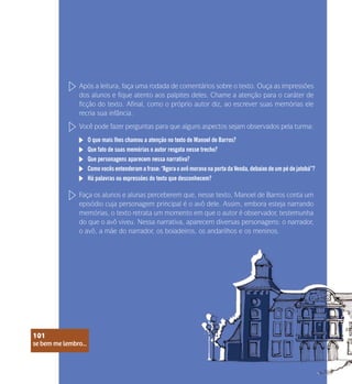 se bem me lembro...
101
Após a leitura, faça uma rodada de comentários sobre o texto. Ouça as impressões
dos alunos e fique atento aos palpites deles. Chame a atenção para o caráter de
ficção do texto. Afinal, como o próprio autor diz, ao escrever suas memórias ele
recria sua infância.
Você pode fazer perguntas para que alguns aspectos sejam observados pela turma:
Faça os alunos e alunas perceberem que, nesse texto, Manoel de Barros conta um
episódio cuja personagem principal é o avô dele. Assim, embora esteja narrando
memórias, o texto retrata um momento em que o autor é observador, testemunha
do que o avô viveu. Nessa narrativa, aparecem diversas personagens: o narrador,
o avô, a mãe do narrador, os boiadeiros, os andarilhos e os meninos.
O que mais lhes chamou a atenção no texto de Manoel de Barros?
Que fato de suas memórias o autor resgata nesse trecho?
Que personagens aparecem nessa narrativa?
Como vocês entenderam a frase: “Agora o avô morava na porta da Venda, debaixo de um pé de jatobá”?
Há palavras ou expressões do texto que desconhecem?
se bem me lembro...
101
 