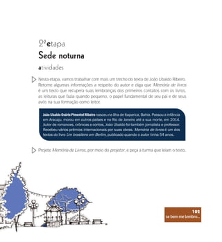 se bem me lembro...
102
2 etapa
ª
Sede noturna
atividades
Nesta etapa, vamos trabalhar com mais um trecho do texto de João Ubaldo Ribeiro.
Retome algumas informações a respeito do autor e diga que Memória de livros
é um texto que recupera suas lembranças dos primeiros contatos com os livros,
as leituras que fazia quando pequeno, o papel fundamental de seu pai e de seus
avós na sua formação como leitor.
Projete Memória de Livros, por meio do projetor, e peça a turma que leiam o texto.
JoãoUbaldoOsórioPimentelRibeironasceu na Ilha de Itaparica, Bahia. Passou a infância
em Aracaju, morou em outros países e no Rio de Janeiro até a sua morte, em 2014.
Autor de romances, crônicas e contos, João Ubaldo foi também jornalista e professor.
Recebeu vários prêmios internacionais por suas obras. Memória de livros é um dos
textos do livro Um brasileiro em Berlim, publicado quando o autor tinha 54 anos.
se bem me lembro...
102
 
