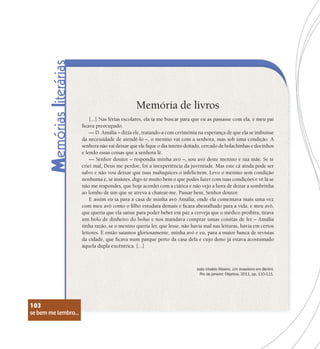 se bem me lembro...
103
Memória de livros
[...] Nas férias escolares, ela ia me buscar para que eu as passasse com ela, e meu pai
ficava preocupado.
— D. Amália – dizia ele, tratando-a com cerimônia na esperança de que ela se imbuísse
da necessidade de atendê-lo –, o menino vai com a senhora, mas sob uma condição. A
senhora não vai deixar que ele fique o dia inteiro deitado, cercado de bolachinhas e docinhos
e lendo essas coisas que a senhora lê.
— Senhor doutor – respondia minha avó –, sou avó deste menino e tua mãe. Se te
criei mal, Deus me perdoe, foi a inexperiência da juventude. Mas este cá ainda pode ser
salvo e não vou deixar que tuas maluquices o infelicitem. Levo o menino sem condição
nenhuma e, se insistes, digo-te muito bem o que podes fazer com tuas condições e vê lá se
não me respondes, que hoje acordei com a ciática e não vejo a hora de deitar a sombrinha
ao lombo de um que se atreva a chatear-me. Passar bem, Senhor doutor.
E assim eu ia para a casa de minha avó Amália, onde ela comentava mais uma vez
com meu avô como o filho estudara demais e ficara abestalhado para a vida, e meu avô,
que queria que ela saísse para poder beber em paz a cerveja que o médico proibira, tirava
um bolo de dinheiro do bolso e nos mandava comprar umas coisitas de ler – Amália
tinha razão, se o menino queria ler, que lesse, não havia mal nas leituras, havia em certos
leitores. E então saíamos gloriosamente, minha avó e eu, para a maior banca de revistas
da cidade, que ficava num parque perto da casa dela e cujo dono já estava acostumado
àquela dupla excêntrica. [...]
João Ubaldo Ribeiro. Um brasileiro em Berlim.
Rio de janeiro: Objetiva, 2011, pp. 110-111.
se bem me lembro...
103
 