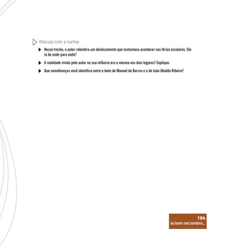 se bem me lembro...
104
Discuta com a turma:
Nesse trecho, o autor relembra um deslocamento que costumava acontecer nas férias escolares. Ele
ia de onde para onde?
A realidade vivida pelo autor na sua infância era a mesma nos dois lugares? Explique.
Que semelhanças você identifica entre o texto de Manoel de Barros e o de João Ubaldo Ribeiro?
se bem me lembro...
104
 