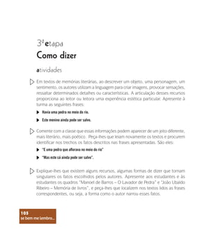 se bem me lembro...
105
3 etapa
ª
Como dizer
atividades
Em textos de memórias literárias, ao descrever um objeto, uma personagem, um
sentimento, os autores utilizam a linguagem para criar imagens, provocar sensações,
ressaltar determinados detalhes ou características. A articulação desses recursos
proporciona ao leitor ou leitora uma experiência estética particular. Apresente à
turma as seguintes frases:
Comente com a classe que essas informações podem aparecer de um jeito diferente,
mais literário, mais poético. Peça-lhes que leiam novamente os textos e procurem
identificar nos trechos os fatos descritos nas frases apresentadas. São eles:
Havia uma pedra no meio do rio.
“E uma pedra que aflorava no meio do rio”
Este menino ainda pode ser salvo.
“Mas este cá ainda pode ser salvo”.
Explique-lhes que existem alguns recursos, algumas formas de dizer que tornam
singulares os fatos escolhidos pelos autores. Apresente aos estudantes e às
estudantes os quadros “Manoel de Barros – O Lavador de Pedra” e “João Ubaldo
Ribeiro – Memória de livros”, e peça-lhes que localizem nos textos lidos as frases
correspondentes, ou seja, a forma como o autor narrou esses fatos.
se bem me lembro...
105
 