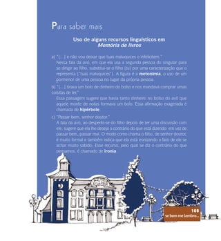 se bem me lembro...
108
Para saber mais
Uso de alguns recursos linguísticos em
Memória de livros
a) “[…] e não vou deixar que tuas maluquices o infelicitem.”
Nessa fala da avó, em que ela usa a segunda pessoa do singular para
se dirigir ao filho, substitui-se o filho (tu) por uma caracterização que o
representa (“tuas maluquices”). A figura é a metonímia, o uso de um
pormenor de uma pessoa no lugar da própria pessoa.
t
b) “[…] tirava um bolo de dinheiro do bolso e nos mandava comprar umas
coisitas de ler.”
Essa passagem sugere que havia tanto dinheiro no bolso do avô que
aquele monte de notas formava um bolo. Essa afirmação exagerada é
chamada de hipérbole.
c) “Passar bem, senhor doutor.”
A fala da avó, ao despedir-se do filho depois de ter uma discussão com
ele, sugere que ela lhe deseja o contrário do que está dizendo: em vez de
passar bem, passar mal. O modo como chama o filho, de senhor doutor,
é muito formal e também indica que ela está ironizando o fato de ele se
achar muito sabido. Esse recurso, pelo qual se diz o contrário do que
pensamos, é chamado de ironia.
se bem me lembro...
108
 