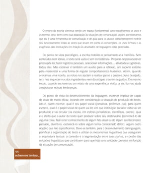 se bem me lembro...
11
O ensino da escrita continua sendo um espaço fundamental para trabalharmos os usos e
as normas dela, bem como sua adaptação às situações de comunicação. Assim, consideramos
que ela é uma ferramenta de comunicação e de guia para os alunos compreenderem melhor
seu funcionamento todas as vezes que levam em conta as convenções, os usos formais e as
exigências das instituições em relação às atividades de linguagem nelas praticadas.
Do ponto de vista psicológico, a escrita mobiliza o pensamento e a memória. Sem
conteúdos nem ideias, o texto será vazio e sem consistência. Preparar-se para escrever
pressupõe ler, fazer registros pessoais, selecionar informações… atividades cognitivas,
todas elas. Mas escrever é também um auxílio para a reflexão, um suporte externo
para memorizar e uma forma de regular comportamentos humanos. Assim, quando
anotamos uma receita, as notas nos ajudam a realizar passo a passo o prato desejado,
sem nos esquecermos dos ingredientes nem das etapas a serem seguidas. Do mesmo
modo, quando escrevemos um relato de uma experiência vivida, a escrita nos ajuda
a estruturar nossas lembranças.
Do ponto de vista do desenvolvimento da linguagem, escrever implica ser capaz
de atuar de modo eficaz, levando em consideração a situação de produção do texto,
isto é, quem escreve, qual é seu papel social (jornalista, professor, pai); para quem
escreve, qual é o papel social de quem vai ler, em que instituição social o texto vai ser
produzido e vai circular (na escola, em esferas jornalísticas, científicas, outras); qual
é o efeito que o autor do texto quer produzir sobre seu destinatário (convencê-lo de
alguma coisa, fazê-lo ter conhecimento de algum fato atual ou de algum acontecimento
passado, diverti-lo, esclarecê-lo sobre algum tema considerado difícil); algum outro
objetivo que não especificamos. Deve-se também, para o desenvolvimento da linguagem,
planificar a organização do texto e utilizar os mecanismos linguísticos que asseguram
a arquitetura textual: a conexão e a segmentação entre suas partes, a coesão das
unidades linguísticas que contribuem para que haja uma unidade coerente em função
da situação de comunicação.
se bem me lembro...
11
 