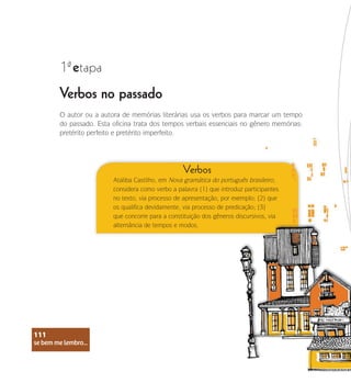 se bem me lembro...
111
Verbos no passado
1 etapa
ª
O autor ou a autora de memórias literárias usa os verbos para marcar um tempo
do passado. Esta oficina trata dos tempos verbais essenciais no gênero memórias:
pretérito perfeito e pretérito imperfeito.
Verbos
Ataliba Castilho, em Nova gramática do português brasileiro,
considera como verbo a palavra (1) que introduz participantes
no texto, via processo de apresentação, por exemplo; (2) que
os qualifica devidamente, via processo de predicação; (3)
que concorre para a constituição dos gêneros discursivos, via
alternância de tempos e modos.
se bem me lembro...
111
 