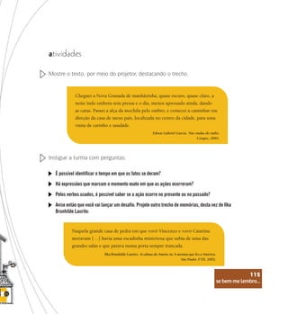 se bem me lembro...
112
atividades
Mostre o texto, por meio do projetor, destacando o trecho.
Cheguei a Nova Granada de manhãzinha, quase escuro, quase claro, a
noite indo embora sem pressa e o dia, menos apressado ainda, dando
as caras. Passei a alça da mochila pelo ombro, e comecei a caminhar em
direção da casa de meus pais, localizada no centro da cidade, para uma
visita de carinho e saudade.
Edson Gabriel Garcia. Nas ondas do rádio.
Cenpec, 2004.
Instigue a turma com perguntas:
É possível identificar o tempo em que os fatos se deram?
Há expressões que marcam o momento exato em que as ações ocorreram?
Pelos verbos usados, é possível saber se a ação ocorre no presente ou no passado?
Avise então que você vai lançar um desafio. Projete outro trecho de memórias, desta vez de Ilka
Brunhilde Laurito:
Naquela grande casa de pedra em que vovô Vincenzo e vovó Catarina
moravam […] havia uma escadinha misteriosa que subia de uma das
grandes salas e que parava numa porta sempre trancada.
Ilka Brunhilde Laurito. As almas do Amém, in: A menina que fez a América.
São Paulo: FTD, 2002.
se bem me lembro...
112
 