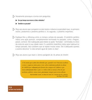 se bem me lembro...
113
Novamente provoque a turma com perguntas:
Em que tempo ocorreram os fatos relatados?
Também no passado?
Peça aos alunos que comparem os dois textos e observe se percebem que, no primeiro
trecho, predomina o pretérito perfeito e, no segundo, o pretérito imperfeito.
Explique-lhes a diferença entre os tempos verbais do passado. O pretérito perfeito
indica uma ação pontual, completamente terminada no passado, como: cheguei,
passei, comecei. Ele é adequado para relatar as ações “fechadas”, terminadas no início
da visita do autor à sua cidade natal. E o pretérito imperfeito indica ação habitual no
tempo passado, fato cotidiano que se repete muitas vezes. Ele é adequado quando
a autora descreve “a vida sempre igual de todos os dias”.
Peça aos alunos que leiam o último parágrafo de As almas do Amém:
E foi assim que acabei descobrindo que, quando vovô Vincenzo acabava
o terço e erguia as mãos para o teto, talvez estivesse pedindo às almas
do AMÉM que velassem pela fartura dos campos da Calábria e que
nunca deixassem faltar o pão e o vinho sobre as mesas a fim de que
nenhum calabrês, nunca mais, precisasse emigrar para terras alheias.
Ilka Brunhilde Laurito. As almas do Amém. In: A menina que fez a América.
São Paulo: FTD, 2002.
se bem me lembro...
113
 