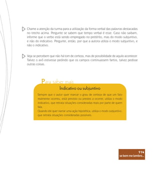 se bem me lembro...
114
Chame a atenção da turma para a utilização da forma verbal das palavras destacadas
no trecho acima. Pergunte se sabem que tempo verbal é esse. Caso não saibam,
informe que o verbo está sendo empregado no pretérito, mas do modo subjuntivo,
e não do indicativo. Pergunte, então, por que a autora utiliza o modo subjuntivo, e
não o indicativo.
Veja se percebem que não há tom de certeza, mas de possibilidade de aquilo acontecer.
Talvez o avô estivesse pedindo que os campos continuassem fartos, talvez pedisse
outras coisas.
Indicativo ou subjuntivo
Sempre que o autor quer marcar o grau de certeza de que um fato
realmente ocorreu, está previsto ou prestes a ocorrer, utiliza o modo
indicativo, que retrata situações consideradas reais por parte de quem
fala.
Quando ele quer narrar uma ação hipotética, utiliza o modo subjuntivo,
que retrata situações consideradas possíveis.
se bem me lembro...
114
Para saber mais
 