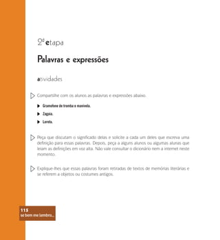 se bem me lembro...
115
Palavras e expressões
2 etapa
ª
atividades
Compartilhe com os alunos as palavras e expressões abaixo.
Gramofone de tromba e manivela.
Zagaia.
Lorota.
Peça que discutam o significado delas e solicite a cada um deles que escreva uma
definição para essas palavras. Depois, peça a alguns alunos ou algumas alunas que
leiam as definições em voz alta. Não vale consultar o dicionário nem a internet neste
momento.
Explique-lhes que essas palavras foram retiradas de textos de memórias literárias e
se referem a objetos ou costumes antigos.
se bem me lembro...
115
 