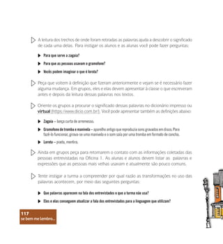 se bem me lembro...
117
A leitura dos trechos de onde foram retiradas as palavras ajuda a descobrir o significado
de cada uma delas. Para instigar os alunos e as alunas você pode fazer perguntas:
Para que serve a zagaia?
Para que as pessoas usavam o gramofone?
Vocês podem imaginar o que é lorota?
Peça que voltem à definição que fizeram anteriormente e vejam se é necessário fazer
alguma mudança. Em grupos, eles e elas devem apresentar à classe o que escreveram
antes e depois da leitura dessas palavras nos textos.
Oriente os grupos a procurar o significado dessas palavras no dicionário impresso ou
virtual (https://www.dicio.com.br/). Você pode apresentar também as definições abaixo:
Zagaia – lança curta de arremesso.
Gramofone de tromba e manivela – aparelho antigo que reproduzia sons gravados em disco. Para
fazê-lo funcionar, girava-se uma manivela e o som saía por uma tromba em formato de concha.
Lorota – piada, mentira.
Ainda em grupos peça para retomarem o contato com as informações coletadas das
pessoas entrevistadas na Oficina 1. As alunas e alunos devem listar as palavras e
expressões que as pessoas mais velhas usavam e atualmente são pouco comuns.
Tente instigar a turma a compreender por qual razão as transformações no uso das
palavras acontecem, por meio das seguintes perguntas:
Que palavras aparecem na fala dos entrevistados e que a turma não usa?
Eles e elas conseguem atualizar a fala dos entrevistados para a linguagem que utilizam?
se bem me lembro...
117
 