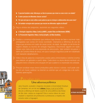 se bem me lembro...
118
É possível também notar diferenças na fala de pessoas que vivem na zona rural e na cidade?
E entre pessoas de diferentes classes sociais?
Por que será que os mais velhos usam palavras que as crianças e adolescentes não usam mais?
Há também variação entre pessoas que moram em diferentes regiões do Brasil?
Faça a síntese das perguntas, assistindo aos seguintes vídeos:
a) Variação Linguística (https://cutt.ly/zj468f1), projeto Vidas em Movimento (UEMG).
b) Preconceito linguístico (https://cutt.ly/zj7qy8c), da Khan Academy.
Finalize a conversa enfatizando que embora haja formas de falar e escrever mais
prestigiadas que outras em nossa sociedade, chamamos a diferença de uso da
língua que acontece em razão da classe social, da idade, da região ou da forma do
registro (falado ou escrito) de variação linguística. Discriminar alguém em razão
desses usos trata-se de uma expressão de preconceito. Vale também recuperar o
diário de Carolina Maria de Jesus, em que a variação linguística pode ser trabalhada
com bastante detalhamento.
Volte à lista de palavras e expressões usadas pelos entrevistados e solicite à turma
que elabore um glossário a partir delas. Cada aluno ou aluna deverá escrever um
pequeno texto contando uma situação em que a palavra ou expressão era utilizada.
Procure socializar esses textos produzidos pelos alunos e alunas: você pode colá-
los em um mural, publicar na internet ou solicitar que um colega leia o do outro,
fazendo apreciações.
Uma saborosa polêmica
Jana Viscardi, youtuber e linguista vinculada à Universidade Estadual
de Campinas, em um de seus vídeos (https://cutt.ly/4j7eTXk),
discute a diferença de falares a partir de uma polêmica das festas
de São João: canjica ou mugunzá? Este e outros vídeos do canal
ampliam o repertório de professores e professoras a respeito dos
estudos sobre a linguagem.
se bem me lembro...
118
Para saber mais
 