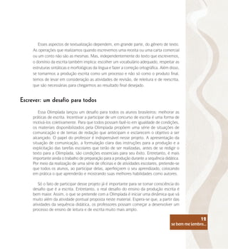 se bem me lembro...
12
Esses aspectos de textualização dependem, em grande parte, do gênero de texto.
As operações que realizamos quando escrevemos uma receita ou uma carta comercial
ou um conto não são as mesmas. Mas, independentemente do texto que escrevemos,
o domínio da escrita também implica: escolher um vocabulário adequado, respeitar as
estruturas sintáticas e morfológicas da língua e fazer a correção ortográfica. Além disso,
se tomarmos a produção escrita como um processo e não só como o produto final,
temos de levar em consideração as atividades de revisão, de releitura e de reescrita,
que são necessárias para chegarmos ao resultado final desejado.
Escrever: um desafio para todos
Essa Olimpíada lançou um desafio para todos os alunos brasileiros: melhorar as
práticas de escrita. Incentivar a participar de um concurso de escrita é uma forma de
motivá-los coletivamente. Para que todos possam fazê-lo em igualdade de condições,
os materiais disponibilizados pela Olimpíada propõem uma série de situações de
comunicação e de temas de redação que antecipam e esclarecem o objetivo a ser
alcançado. O papel do professor é indispensável nesse projeto. A apresentação da
situação de comunicação, a formulação clara das instruções para a produção e a
explicitação das tarefas escolares que terão de ser realizadas, antes de se redigir o
texto para a Olimpíada, são condições essenciais para seu êxito. Entretanto, é mais
importante ainda o trabalho de preparação para a produção durante a sequência didática.
Por meio da realização de uma série de oficinas e de atividades escolares, pretende-se
que todos os alunos, ao participar delas, aperfeiçoem o seu aprendizado, colocando
em prática o que aprenderão e mostrando suas melhores habilidades como autores.
Só o fato de participar desse projeto já é importante para se tomar consciência do
desafio que é a escrita. Entretanto, o real desafio do ensino da produção escrita é
bem maior. Assim, o que se pretende com a Olimpíada é iniciar uma dinâmica que vá
muito além da atividade pontual proposta neste material. Espera-se que, a partir das
atividades da sequência didática, os professores possam começar a desenvolver um
processo de ensino de leitura e de escrita muito mais amplo.
se bem me lembro...
12
 