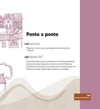 se bem me lembro...
120
Ponto a ponto
objetivos
prepare-se!
É importante ajudar o grupo a perceber que os sinais de pontuação são
valiosos recursos para organizar as ideias em um texto. Observe as
dificuldades de seus alunos no uso desses sinais e monte com eles uma
tabela com exemplos. Prepare cópias de textos sem pontuação.
Observar o uso de sinais de pontuação em textos de memórias
literárias.
se bem me lembro...
120
 