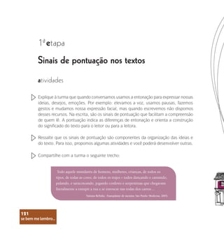 se bem me lembro...
121
Sinais de pontuação nos textos
1 etapa
ª
atividades
Explique à turma que quando conversamos usamos a entonação para expressar nossas
ideias, desejos, emoções. Por exemplo: elevamos a voz, usamos pausas, fazemos
gestos e mudamos nossa expressão facial, mas quando escrevemos não dispomos
desses recursos. Na escrita, são os sinais de pontuação que facilitam a compreensão
de quem lê. A pontuação indica as diferenças de entonação e orienta a construção
do significado do texto para o leitor ou para a leitora.
Ressalte que os sinais de pontuação são componentes da organização das ideias e
do texto. Para isso, propomos algumas atividades e você poderá desenvolver outras.
Compartilhe com a turma o seguinte trecho:
Todo aquele mundaréu de homens, mulheres, crianças, de todos os
tipos, de todas as cores, de todos os trajes – todos dançando e cantando,
pulando, e saracoteando, jogando confetes e serpentinas que chegavam
literalmente a entupir a rua e se enroscar nas rodas dos carros…
Tatiana Belinky. Transplante de menina. São Paulo: Moderna, 2003.
se bem me lembro...
121
 