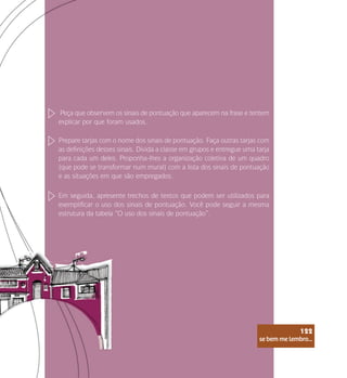se bem me lembro...
122
Peça que observem os sinais de pontuação que aparecem na frase e tentem
explicar por que foram usados.
Prepare tarjas com o nome dos sinais de pontuação. Faça outras tarjas com
as definições desses sinais. Divida a classe em grupos e entregue uma tarja
para cada um deles. Proponha-lhes a organização coletiva de um quadro
(que pode se transformar num mural) com a lista dos sinais de pontuação
e as situações em que são empregados.
Em seguida, apresente trechos de textos que podem ser utilizados para
exemplificar o uso dos sinais de pontuação. Você pode seguir a mesma
estrutura da tabela “O uso dos sinais de pontuação”.
se bem me lembro...
122
 