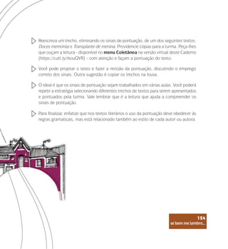se bem me lembro...
124
Reescreva um trecho, eliminando os sinais de pontuação, de um dos seguintes textos:
Doces memórias e Transplante de menina. Providencie cópias para a turma. Peça-lhes
que ouçam a leitura - disponível no menu Coletânea na versão virtual deste Caderno
(https://cutt.ly/rkouQYR) - com atenção e façam a pontuação do texto.
Você pode projetar o texto e fazer a revisão da pontuação, discutindo o emprego
correto dos sinais. Outra sugestão é copiar os trechos na lousa.
O ideal é que os sinais de pontuação sejam trabalhados em várias aulas. Você poderá
repetir a estratégia selecionando diferentes trechos de textos para serem apresentados
e pontuados pela turma. Vale lembrar que é a leitura que ajuda a compreender os
sinais de pontuação.
Para finalizar, enfatize que nos textos literários o uso da pontuação deve obedecer às
regras gramaticais, mas está relacionado também ao estilo de cada autor ou autora.
se bem me lembro...
124
 