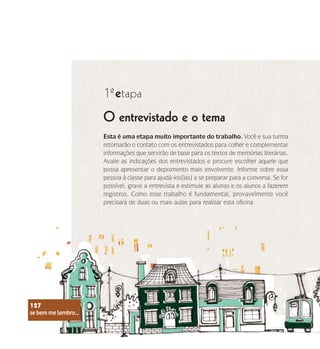se bem me lembro...
127
O entrevistado e o tema
1 etapa
ª
Esta é uma etapa muito importante do trabalho. Você e sua turma
retomarão o contato com os entrevistados para colher e complementar
informações que servirão de base para os textos de memórias literárias.
Avalie as indicações dos entrevistados e procure escolher aquele que
possa apresentar o depoimento mais envolvente. Informe sobre essa
pessoa à classe para ajudá-los(las) a se preparar para a conversa. Se for
possível, grave a entrevista e estimule as alunas e os alunos a fazerem
registros. Como esse trabalho é fundamental, provavelmente você
precisará de duas ou mais aulas para realizar esta oficina.
se bem me lembro...
127
 