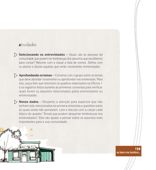se bem me lembro...
128
atividades
Selecionando os entrevistados – Quais são as pessoas da
comunidade que podem ter lembranças dos assuntos que escolhemos
para contar? Retome com a classe a lista de nomes. Defina com
os alunos e alunas aquelas que serão novamente entrevistadas.
Aprofundando os temas – Converse com o grupo sobre os temas
que deve abordar novamente ou aprofundar nas entrevistas. Para
isso, peça-lhes que retomem os quadros elaborados na Oficina 1
e os registros feitos durante as primeiras conversas para verificar
quais foram os assuntos mencionados pelos entrevistados ou
entrevistadas.
Novos dados – Desperte a atenção para aspectos que não
tenham sido mencionados na primeira entrevista e questões sobre
as quais ainda não pensaram. Leia e discuta com a classe cada
tópico do quadro “Temas que podem despertar lembranças nos
entrevistados”. Eles vão ajudar a pensar sobre os assuntos mais
importantes para a sua comunidade.
se bem me lembro...
128
 