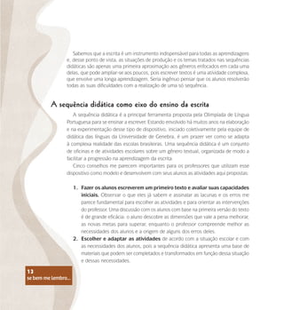 se bem me lembro...
13
A sequência didática como eixo do ensino da escrita
Sabemos que a escrita é um instrumento indispensável para todas as aprendizagens
e, desse ponto de vista, as situações de produção e os temas tratados nas sequências
didáticas são apenas uma primeira aproximação aos gêneros enfocados em cada uma
delas, que pode ampliar-se aos poucos, pois escrever textos é uma atividade complexa,
que envolve uma longa aprendizagem. Seria ingênuo pensar que os alunos resolverão
todas as suas dificuldades com a realização de uma só sequência.
A sequência didática é a principal ferramenta proposta pela Olimpíada de Língua
Portuguesa para se ensinar a escrever. Estando envolvido há muitos anos na elaboração
e na experimentação desse tipo de dispositivo, iniciado coletivamente pela equipe de
didática das línguas da Universidade de Genebra, é um prazer ver como se adapta
à complexa realidade das escolas brasileiras. Uma sequência didática é um conjunto
de oficinas e de atividades escolares sobre um gênero textual, organizada de modo a
facilitar a progressão na aprendizagem da escrita.
Cinco conselhos me parecem importantes para os professores que utilizam esse
dispositivo como modelo e desenvolvem com seus alunos as atividades aqui propostas:
1.	 Fazer os alunos escreverem um primeiro texto e avaliar suas capacidades
iniciais. Observar o que eles já sabem e assinalar as lacunas e os erros me
parece fundamental para escolher as atividades e para orientar as intervenções
do professor. Uma discussão com os alunos com base na primeira versão do texto
é de grande eficácia: o aluno descobre as dimensões que vale a pena melhorar,
as novas metas para superar, enquanto o professor compreende melhor as
necessidades dos alunos e a origem de alguns dos erros deles.
2.	 Escolher e adaptar as atividades de acordo com a situação escolar e com
as necessidades dos alunos, pois a sequência didática apresenta uma base de
materiais que podem ser completados e transformados em função dessa situação
e dessas necessidades.
se bem me lembro...
13
 