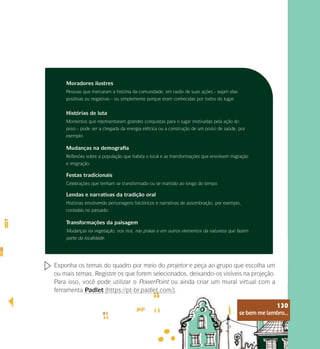 se bem me lembro...
130
Moradores ilustres
Pessoas que marcaram a história da comunidade, em razão de suas ações - sejam elas
positivas ou negativas - ou simplemente porque eram conhecidas por todos do lugar.
Histórias de luta
Momentos que representaram grandes conquistas para o lugar motivadas pela ação do
povo - pode ser a chegada da energia elétrica ou a construção de um posto de saúde, por
exemplo.
Mudanças na demografia
Reflexões sobre a população que habita o local e as transformações que envolvem migração
e imigração.
Festas tradicionais
Celebrações que tenham se transformado ou se mantido ao longo do tempo.
Lendas e narrativas da tradição oral
Histórias envolvendo personagens folclóricos e narrativas de assombração, por exemplo,
contadas no passado.
Transformações da paisagem
Mudanças na vegetação, nos rios, nas praias e em outros elementos da natureza que fazem
parte da localidade.
Exponha os temas do quadro por meio do projetor e peça ao grupo que escolha um
ou mais temas. Registre os que forem selecionados, deixando-os visíveis na projeção.
Para isso, você pode utilizar o PowerPoint ou ainda criar um mural virtual com a
ferramenta Padlet (https://pt-br.padlet.com/).
se bem me lembro...
130
 