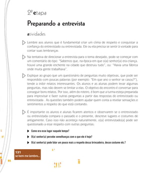 se bem me lembro...
131
Preparando a entrevista
2 etapa
ª
atividades
Lembre aos alunos que é fundamental criar um clima de respeito e conquistar a
confiança do entrevistado ou entrevistada. Ele ou ela precisa se sentir à vontade para
contar suas lembranças
Na tentativa de direcionar a entrevista para o tema desejado, pode-se começar com
um comentário do tipo: “Sabemos que, na época em que o(a) senhor(a) era criança,
houve uma grande enchente na cidade que destruiu tudo”, ou: “Havia uma fábrica
onde muita gente trabalhava”.
Explique ao grupo que um questionário de perguntas muito objetivas, que pode ser
respondido com poucas palavras (por exemplo: “Em que ano o senhor se casou?”),
tende a inibir relatos interessantes. Os alunos e as alunas podem levar algumas
perguntas, mas não devem se limitar a elas. O objetivo do encontro é conversar para
conseguir bons relatos. Por isso, além do roteiro, é bom que a turma esteja preparada
para improvisar e fazer outras perguntas a partir das respostas do entrevistado ou
entrevistada . As questões também podem ajudar quem conta a revelar sensações e
sentimentos a respeito do que está contando.
É importante os alunos e alunas ficarem atentos e observarem se o entrevistado
ou entrevistada compara o passado e o presente, descreve lugares e costumes de
antigamente. Caso isso não aconteça naturalmente, o(a) entrevistado(a) pode ser
questionado a esse respeito com outras perguntas:
Como era esse lugar naquele tempo?
O(a) senhor(a) percebe semelhanças com o que ele é hoje?
O(a) senhor(a) pode falar um pouco mais a respeito dessa brincadeira, desse costume etc.?
se bem me lembro...
131
 