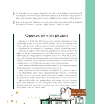 se bem me lembro...
132
No final da conversa, valorize o depoimento do(a) entrevistado(a), convidando-o(a)
a participar da leitura do texto de memórias literárias. É importante destacar que o
aluno ou a aluna precisa escrever o nome e a idade do entrevistado no final do texto.
Veja, no depoimento O preparo: um roteiro provisório, como Antonio Gil se preparou
para realizar a entrevista que deu origem ao texto Como num filme.
Sabia que o sr. Amalfi tinha 82 anos e que tinha suas raízes italianas preservadas
em seu modo de vida. Já o conhecia superficialmente. É pai de uma amiga de muito
tempo e sabia que ele era um homem que tinha muitas histórias para contar… Por isso,
foi o escolhido para ser o entrevistado e personagem na minha tarefa de memorialista.
Organizei um pequeno roteiro provisório. Digo provisório porque ele serviria de
apoio para que a conversa rolasse sem cerimônias e fluísse ao sabor das vivências e
lembranças que eu imaginava existir na trajetória de vida do sr. Amalfi. Ele, o roteiro,
me serviria de bússola para não perder alguns aspectos importantes na minha escrita
posterior. Na verdade, o meu objetivo era que a memória do sr. Amalfi viesse à tona
e desabrochasse com total liberdade durante o nosso encontro marcado.
Assim, peguei um caderninho brochura e fui escrevendo no topo de algumas páginas
ideias que poderiam ser suscitadas na hora da nossa conversa.
Pensei em gravar. Poderia ser interessante, mas a premência do tempo fez com que
eu fosse de caderno e caneta e minha especial atenção para estimular as palavras do
sr. Amalfi, ouvir bem a sua voz do coração e registrar com rapidez e com a certeza de
que teria coletado um bom material para o trabalho posterior: o de ser autor do texto.
Sabia que não iria fazer uma transposição do falado para o escrito. As memórias
do sr. Amalfi ganhariam uma dose de ficção da minha parte. Ficariam intactas e
salvaguardadas. Mas seriam apresentadas de uma maneira interessante, curiosa,
emocionante. E essa era a minha parte!
O preparo: um roteiro provisório
se bem me lembro...
132
 