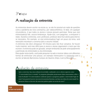 se bem me lembro...
133
A realização da entrevista
3 etapa
ª
As entrevistas devem ocorrer na escola ou, se não for possível em razão de questões
como a pandemia do novo coronavírus, por videoconferência. O ideal, em qualquer
circunstância, é que todos os alunos e alunas possam participar. Deixe que o(a)
entrevistado(a) fale, associe lembranças. Ajude-o(a), com perguntas, a enriquecer o
relato. Durante a entrevista, você, professora, professor deve ficar atento para intervir,
se necessário. Por exemplo, se o(a) entrevistado(a) fugir um pouco do tema, será
necessário reconduzir a conversa para o assunto tratado.
A entrevista não deve ultrapassar 40 minutos para não ficar cansativa. Se houver
muito material, será mais difícil para os alunos e alunas organizarem o texto que irão
escrever. A entrevista pode ser gravada, sempre lembrando de pedir antecipadamente
a permissão do entrevistado ou da entrevistada.
Para ajudar nesta tarefa, você pode pesquisar na web e mostrar vídeos com diferentes
formas de entrevistar uma pessoa; um exemplo interessante é a entrevista com o
escritor já falecido Bartolomeu Campos de Queirós (https://cutt.ly/OkouJ8K).
Após a entrevista, faça uma avaliação da atividade, analisando com os alunos aspectos como:
“O entrevistado ficou à vontade? As perguntas planejadas propiciaram relatos interessantes sobre o
tema focalizado? Os entrevistadores souberam ajustar as perguntas quando o entrevistado fugiu do
tema? Seria possível escrever um texto de memórias literárias com base nos relatos do entrevistado?As
anotações feitas no decorrer da entrevista podem ajudar na escrita do texto?”.
se bem me lembro...
133
Avaliação da entrevista
 