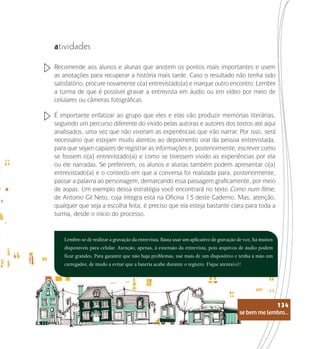 se bem me lembro...
134
atividades
Recomende aos alunos e alunas que anotem os pontos mais importantes e usem
as anotações para recuperar a história mais tarde. Caso o resultado não tenha sido
satisfatório, procure novamente o(a) entrevistado(a) e marque outro encontro. Lembre
a turma de que é possível gravar a entrevista em áudio ou em vídeo por meio de
celulares ou câmeras fotográficas.
É importante enfatizar ao grupo que eles e elas vão produzir memórias literárias,
seguindo um percurso diferente do vivido pelas autoras e autores dos textos até aqui
analisados, uma vez que não viveram as experiências que irão narrar. Por isso, será
necessário que estejam muito atentos ao depoimento oral da pessoa entrevistada,
para que sejam capazes de registrar as informações e, posteriormente, escrever como
se fossem o(a) entrevistado(a) e como se tivessem vivido as experiências por ela
ou ele narradas. Se preferirem, os alunos e alunas também podem apresentar o(a)
entrevistado(a) e o contexto em que a conversa foi realizada para, posteriormente,
passar a palavra ao personagem, demarcando essa passagem graficamente, por meio
de aspas. Um exemplo dessa estratégia você encontrará no texto Como num filme,
de Antonio Gil Neto, cuja íntegra está na Oficina 13 deste Caderno. Mas, atenção,
qualquer que seja a escolha feita, é preciso que ela esteja bastante clara para toda a
turma, desde o início do processo.
Lembre-se de realizar a gravação da entrevista. Basta usar um aplicativo de gravação de voz, há muitos
disponíveis para celular. Atenção, apenas, à extensão da entrevista, pois arquivos de áudio podem
ficar grandes. Para garantir que não haja problemas, use mais de um dispositivo e tenha à mão um
carregador, de modo a evitar que a bateria acabe durante o registro. Fique atenta(o)!
se bem me lembro...
134
 
