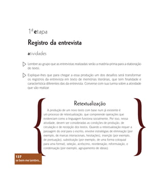 se bem me lembro...
137
Registro da entrevista
1 etapa
ª
atividades
Lembre ao grupo que as entrevistas realizadas serão a matéria-prima para a elaboração
do texto.
Explique-lhes que para chegar a essa produção um dos desafios será transformar
os registros da entrevista em texto de memórias literárias, que tem finalidade e
característica diferentes das da entrevista. Converse com sua turma sobre a atividade
que vão realizar.
Retextualização
A produção de um novo texto com base num já existente é
um processo de retextualização, que compreende operações que
evidenciam como a linguagem funciona socialmente. Por isso, nessa
atividade, devem ser consideradas as condições de produção, de
circulação e de recepção dos textos. Quando a retextualização requer a
passagem do oral para o escrito, envolve estratégias de eliminação (por
exemplo, de marcas interacionais, hesitações), inserção (por exemplo,
de pontuação), substituição (por exemplo, de uma forma coloquial
para uma formal), seleção, acréscimo, reordenação, reformulação, e
condensação (por exemplo, agrupamento de ideias).
se bem me lembro...
137
 