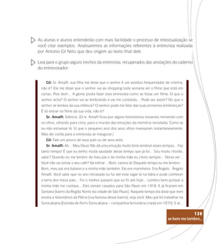 se bem me lembro...
138
As alunas e alunos entenderão com mais facilidade o processo de retextualização se
você citar exemplos. Analisaremos as informações referentes à entrevista realizada
por Antonio Gil Neto que deu origem ao texto final dele.
Leia para o grupo alguns trechos da entrevista, recuperados das anotações do caderno
do entrevistador:
Gil: Sr. Amalfi, sua filha me disse que o senhor é um assíduo frequentador de cinema,
não é? Ela me disse que o senhor vai ao shopping toda semana ver o filme que está em
cartaz. Pois bem… A gente podia fazer esta entrevista como se fosse um filme. O que o
senhor acha? O senhor vai se lembrando e vai me contando… Pode ser assim? Do que o
senhor se lembra da sua infância? O senhor pode me falar das suas primeiras lembranças?
É só entrar no filme da sua vida, não é?
Sr. Amalfi: Silêncio. (O sr. Amalfi ficou por alguns brevíssimos instantes revivendo com
os olhos, olhando para cima, para o mundo das emoções da memória revisitada. Como se
eu não estivesse lá. Vi que o pequeno azul dos seus olhos marejaram instantaneamente.
Mas dei corda para a entrevista se inaugurar.)
Gil: Fale um pouco de seus pais ou de seus avós.
Sr. Amalfi: Ah… Meu Deus! Me dá uma emoção muito forte lembrar esses tempos… Faz
tanto tempo! É que eu tenho muita saudade desse tempo que já foi… Sou muito chorão,
sabe? Quando eu me lembro do meu pai e da minha mãe eu choro sempre… Deixa ver…
Você não vai tomar o seu café? Vai esfriar… Bom, vamos lá! Daquele tempo eu me lembro…
Bom, meu pai era italiano e a minha mãe também. Ele era marinheiro. Era Ângelo. Ângelo
Amalfi. Você sabe que no ano retrasado eu fui até esse lugar lá na Itália e pude conhecer
a terra dos meus pais… Foi o melhor passeio que eu fiz até hoje… Lembro bem porque a
minha mãe me contava… Eles vieram casados para São Paulo em 1918. E já ficaram em
Santana [bairro da Região Norte da cidade de São Paulo]. Naquele tempo ela disse que nem
existia a Voluntários da Pátria [rua famosa desse bairro], veja você. Meu pai foi trabalhar na
Sorocabana [Estrada de Ferro Sorocabana – companhia ferroviária criada em 1870]. E aí…
se bem me lembro...
138
 