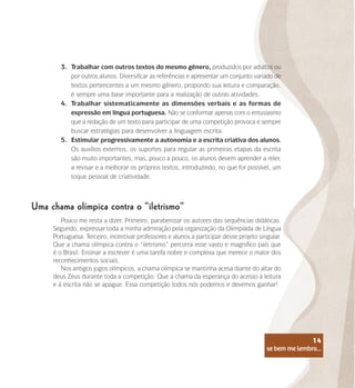 se bem me lembro...
14
3.	 Trabalhar com outros textos do mesmo gênero, produzidos por adultos ou
por outros alunos. Diversificar as referências e apresentar um conjunto variado de
textos pertencentes a um mesmo gênero, propondo sua leitura e comparação,
é sempre uma base importante para a realização de outras atividades.
4.	 Trabalhar sistematicamente as dimensões verbais e as formas de
expressão em língua portuguesa. Não se conformar apenas com o entusiasmo
que a redação de um texto para participar de uma competição provoca e sempre
buscar estratégias para desenvolver a linguagem escrita.
5.	 Estimular progressivamente a autonomia e a escrita criativa dos alunos.
Os auxílios externos, os suportes para regular as primeiras etapas da escrita
são muito importantes, mas, pouco a pouco, os alunos devem aprender a reler,
a revisar e a melhorar os próprios textos, introduzindo, no que for possível, um
toque pessoal de criatividade.
Uma chama olímpica contra o “iletrismo”
Pouco me resta a dizer. Primeiro, parabenizar os autores das sequências didáticas.
Segundo, expressar toda a minha admiração pela organização da Olimpíada de Língua
Portuguesa. Terceiro, incentivar professores e alunos a participar desse projeto singular.
Que a chama olímpica contra o “iletrismo” percorra esse vasto e magnífico país que
é o Brasil. Ensinar a escrever é uma tarefa nobre e complexa que merece o maior dos
reconhecimentos sociais.
Nos antigos jogos olímpicos, a chama olímpica se mantinha acesa diante do altar do
deus Zeus durante toda a competição. Que a chama da esperança do acesso à leitura
e à escrita não se apague. Essa competição todos nós podemos e devemos ganhar!
se bem me lembro...
14
 