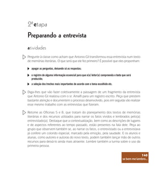 se bem me lembro...
140
Preparando a entrevista
2 etapa
ª
atividades
Pergunte à classe como acham que Antonio Gil transformou essa entrevista num texto
de memórias literárias. O que será que ele fez primeiro? É possível que eles proponham:
apagar as perguntas, deixando só as respostas;
o registro de alguma informação essencial para que o(a) leitor(a) compreenda o texto que será
produzido;
a seleção dos trechos mais importantes de acordo com o tema escolhido etc.
Diga-lhes que vão fazer coletivamente a passagem de um fragmento da entrevista
que Antonio Gil realizou com o sr. Amalfi para um registro escrito. Peça que prestem
bastante atenção e documentem o processo desenvolvido, pois em seguida vão realizar
esse mesmo trabalho com as entrevistas que fizeram.
Retome as Oficinas 5 e 8, que tratam do planejamento dos textos de memórias
literárias e dos recursos utilizados para narrar os fatos vividos e lembrados pelo(a)
entrevistado(a). Destaque que a contextualização, bem como as descrições de lugares
e de aspectos referentes ao tempo passado, estão presentes na fala dele. Peça ao
grupo que observem também se, ao narrar os fatos, o entrevistado ou a entrevistava
já confere um colorido especial, marcado pela emoção, pela saudade. E os alunos e
alunas, como autores e autoras do novo texto, podem também lançar mão de outros
recursos para deixá-lo ainda mais atraente. Lembre também a turma sobre o uso da
primeira pessoa.
se bem me lembro...
140
 