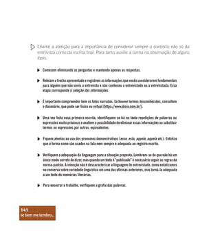 se bem me lembro...
141
Chame a atenção para a importância de considerar sempre o contexto não só da
entrevista como da escrita final. Para tanto auxilie a turma na observação de alguns
itens:
Comecem eliminando as perguntas e mantendo apenas as respostas.
Releiam o trecho apresentado e registrem as informações que vocês considerarem fundamentais
para alguém que não ouviu a entrevista e não conheceu o entrevistado ou a entrevistada. Essa
etapa corresponde à seleção das informações.
É importante compreender bem os fatos narrados. Se houver termos desconhecidos, consultem
o dicionário, que pode ser físico ou virtual (https://www.dicio.com.br/).
Uma vez feita essa primeira escrita, identifiquem se há no texto repetições de palavras ou
expressões muito próximas e avaliem a possibilidade de eliminar essas informações ou substituir
termos ou expressões por outras, equivalentes.
Fiquem atentos ao uso dos pronomes demonstrativos (esse, esta, aquele, aquela etc.). Enfatize
que a forma como são usados na fala nem sempre é adequada ao registro escrito.
Verifiquem a adequação da linguagem para a situação proposta. Lembrem-se de que não há um
único modo correto de dizer, mas quando um texto é “publicado” é necessário seguir as regras da
norma-padrão. A intenção não é descaracterizar a linguagem do entrevistado, como enfatizamos
na conversa sobre variedade linguística em uma das oficinas anteriores, mas torná-la adequada
a um texto de memórias literárias.
Para encerrar o trabalho, verifiquem a grafia das palavras.
se bem me lembro...
141
 