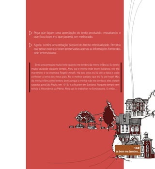 se bem me lembro...
142
Peça que façam uma apreciação do texto produzido, ressaltando o
que ficou bom e o que poderia ser melhorado.
Agora, confira uma redação possível do trecho retextualizado. Perceba
que nesse exercício foram preservadas apenas as informações fornecidas
pelo entrevistado.
Sinto uma emoção muito forte quando me lembro da minha infância. Eu tenho
muita saudade daquele tempo. Meu pai e minha mãe eram italianos; ele era
marinheiro e se chamava Ângelo Amalfi. Há dois anos eu fui até a Itália e pude
conhecer a terra dos meus pais. Foi o melhor passeio que eu fiz até hoje! Mas
da minha infância me lembro bem porque a minha mãe me contava: eles vieram
casados para São Paulo, em 1918, e já ficaram em Santana. Naquele tempo nem
existia a Voluntários da Pátria. Meu pai foi trabalhar na Sorocabana. E então…
se bem me lembro...
142
 
